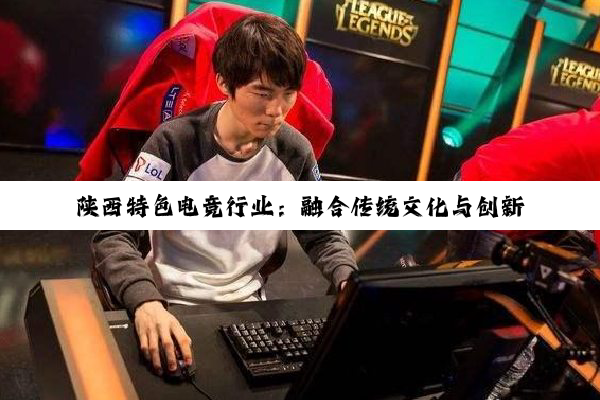陕西特色电竞行业：融合传统文化与创新科技，引领西部电竞新热潮