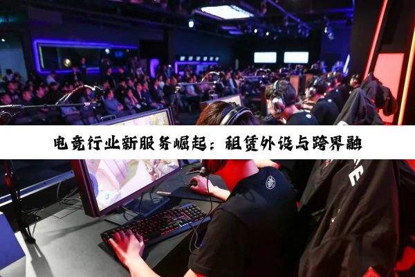 电竞行业新服务崛起：租赁外设与跨界融合引领新潮流